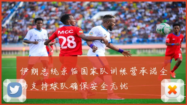 伊朗总统亲临国家队训练营承诺全力支持球队确保安全无忧