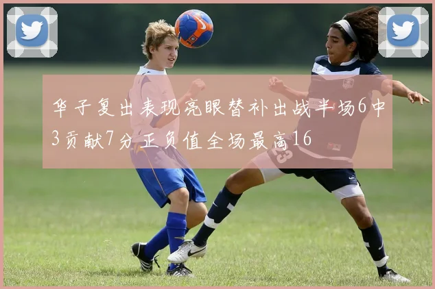 华子复出表现亮眼替补出战半场6中3贡献7分正负值全场最高16