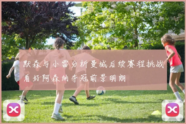 默森与小雷分析曼城后续赛程挑战看好阿森纳夺冠前景明朗