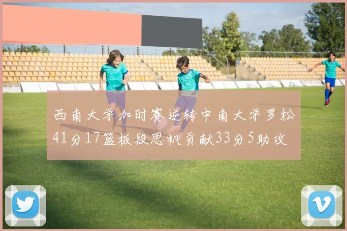 西南大学加时赛逆转中南大学罗松41分17篮板段思帆贡献33分5助攻