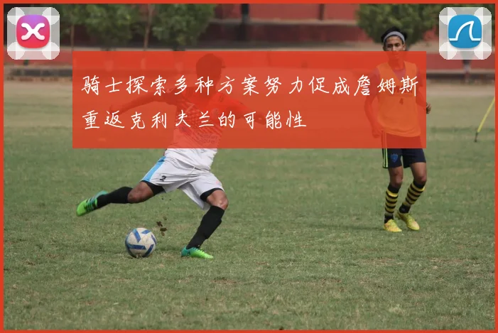 骑士探索多种方案努力促成詹姆斯重返克利夫兰的可能性