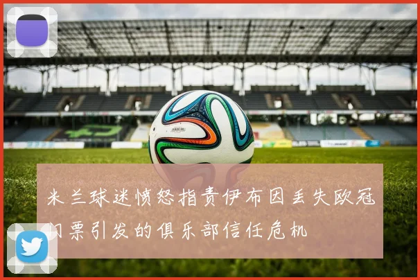 米兰球迷愤怒指责伊布因丢失欧冠门票引发的俱乐部信任危机