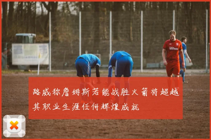 路威称詹姆斯若能战胜火箭将超越其职业生涯任何辉煌成就