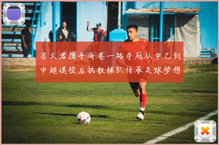 吕文君携手海港一路夺冠从中乙到中超退役后执教梯队传承足球梦想