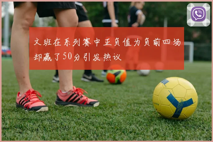 文班在系列赛中正负值为负前四场却赢了50分引发热议