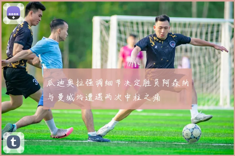 瓜迪奥拉强调细节决定胜负阿森纳与曼城均遭遇两次中柱之痛