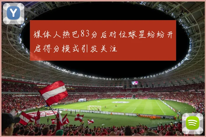 媒体人热巴83分后对位球星纷纷开启得分模式引发关注