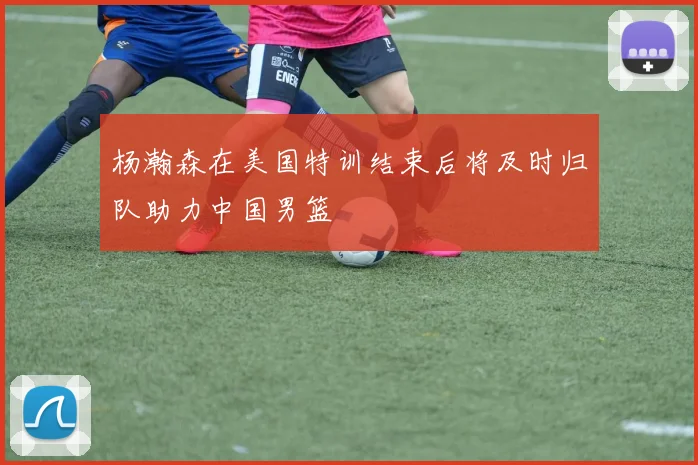 杨瀚森在美国特训结束后将及时归队助力中国男篮