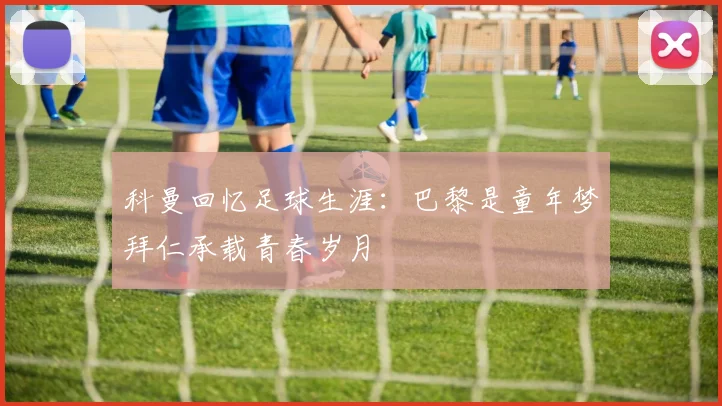 科曼回忆足球生涯：巴黎是童年梦拜仁承载青春岁月