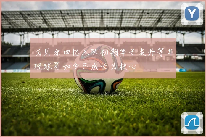 戈贝尔回忆入队初期华子麦丹等年轻球员如今已成长为核心