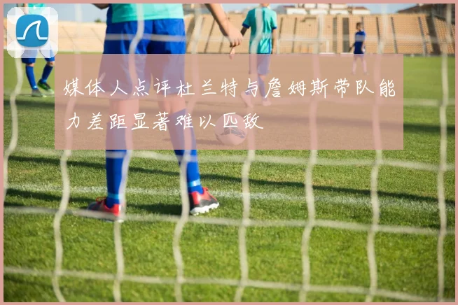 媒体人点评杜兰特与詹姆斯带队能力差距显著难以匹敌