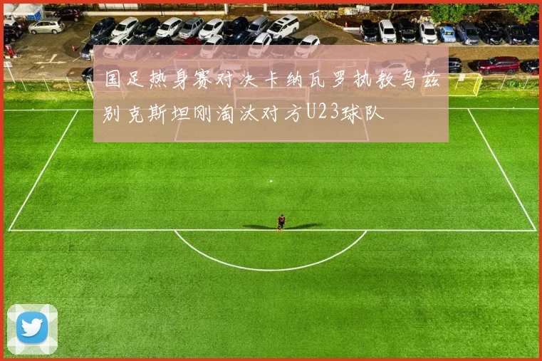 国足热身赛对决卡纳瓦罗执教乌兹别克斯坦刚淘汰对方U23球队
