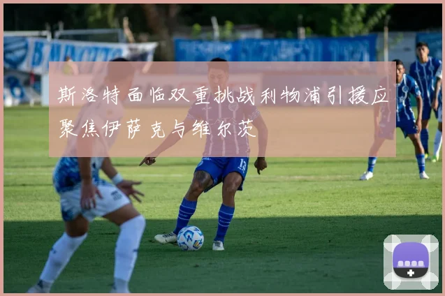斯洛特面临双重挑战利物浦引援应聚焦伊萨克与维尔茨