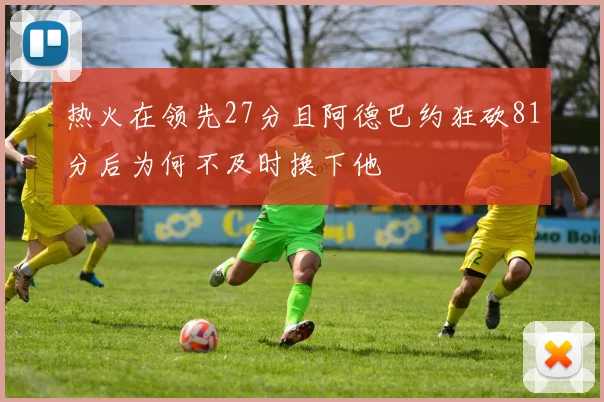 热火在领先27分且阿德巴约狂砍81分后为何不及时换下他