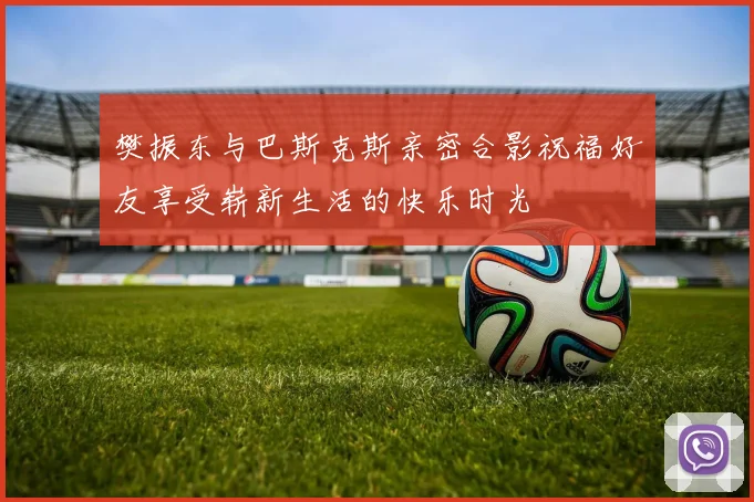 樊振东与巴斯克斯亲密合影祝福好友享受崭新生活的快乐时光