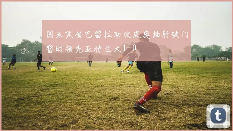 国米凭借巴雷拉助攻皮奥抽射破门暂时领先亚特兰大1-0