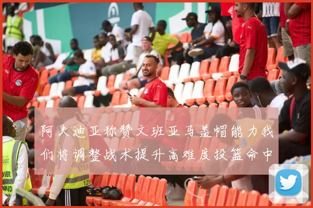 阿夫迪亚称赞文班亚马盖帽能力我们将调整战术提升高难度投篮命中率