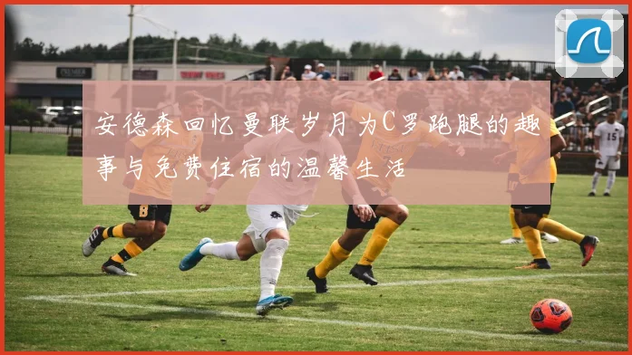 安德森回忆曼联岁月为C罗跑腿的趣事与免费住宿的温馨生活