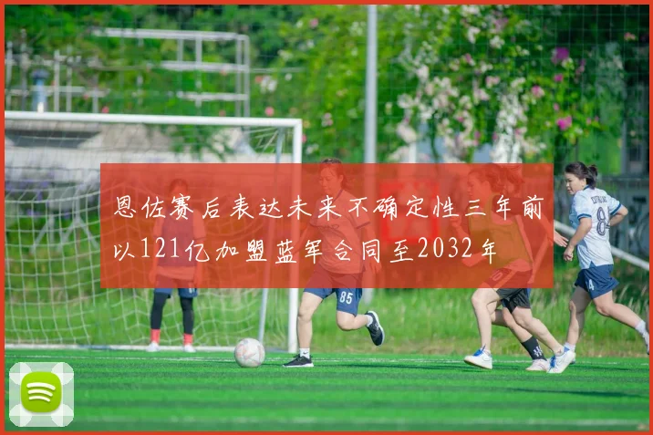 恩佐赛后表达未来不确定性三年前以121亿加盟蓝军合同至2032年