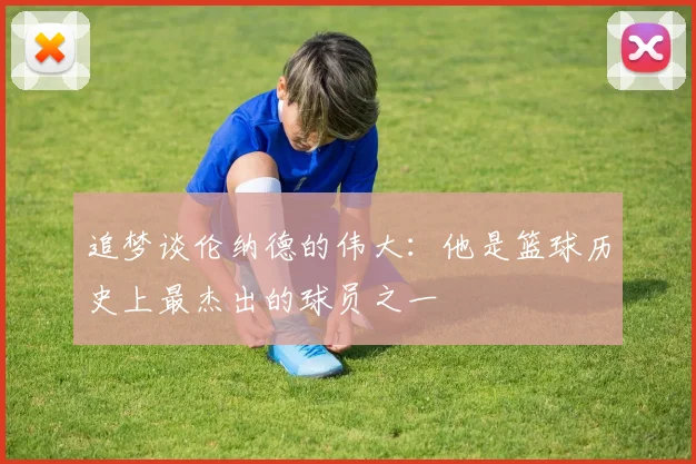 追梦谈伦纳德的伟大：他是篮球历史上最杰出的球员之一