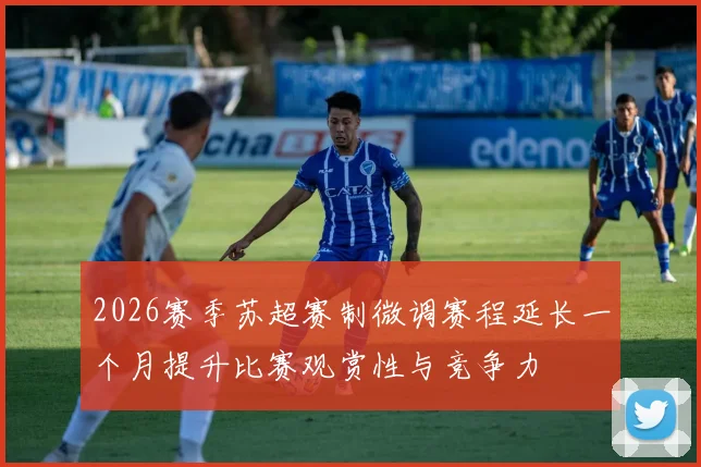 2026赛季苏超赛制微调赛程延长一个月提升比赛观赏性与竞争力