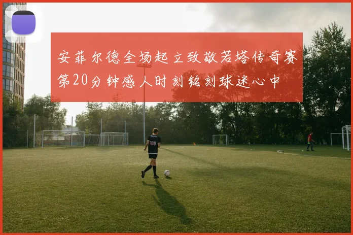 安菲尔德全场起立致敬若塔传奇赛第20分钟感人时刻铭刻球迷心中