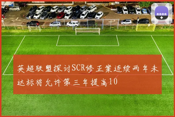 英超联盟探讨SCR修正案连续两年未达标将允许第三年提高10