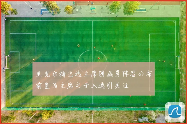 里克尔梅当选主席团成员阵容公布前皇马主席之子入选引关注