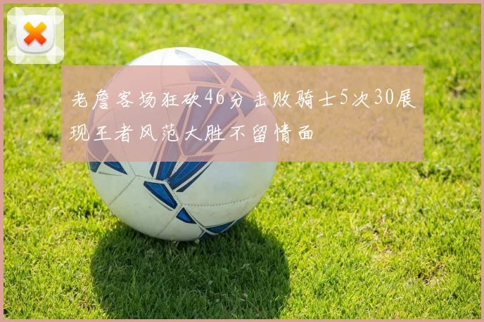老詹客场狂砍46分击败骑士5次30展现王者风范大胜不留情面