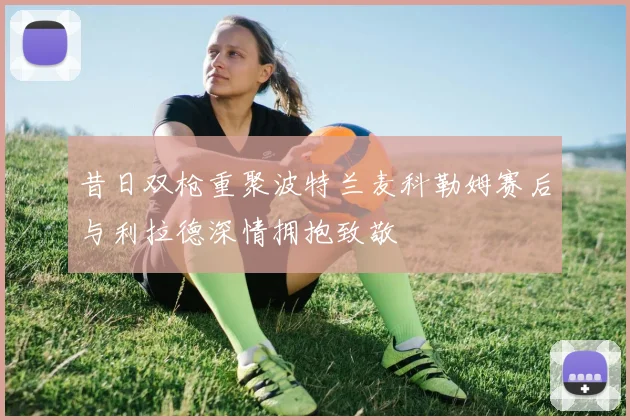 昔日双枪重聚波特兰麦科勒姆赛后与利拉德深情拥抱致敬
