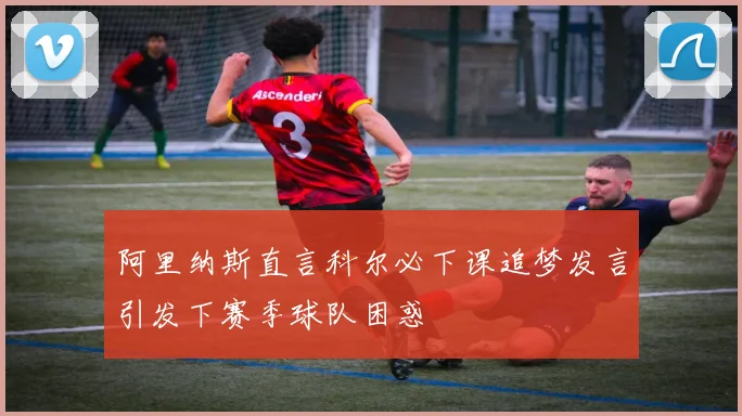 阿里纳斯直言科尔必下课追梦发言引发下赛季球队困惑