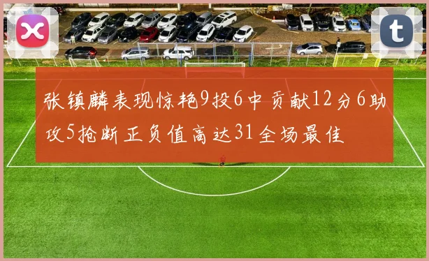 张镇麟表现惊艳9投6中贡献12分6助攻5抢断正负值高达31全场最佳