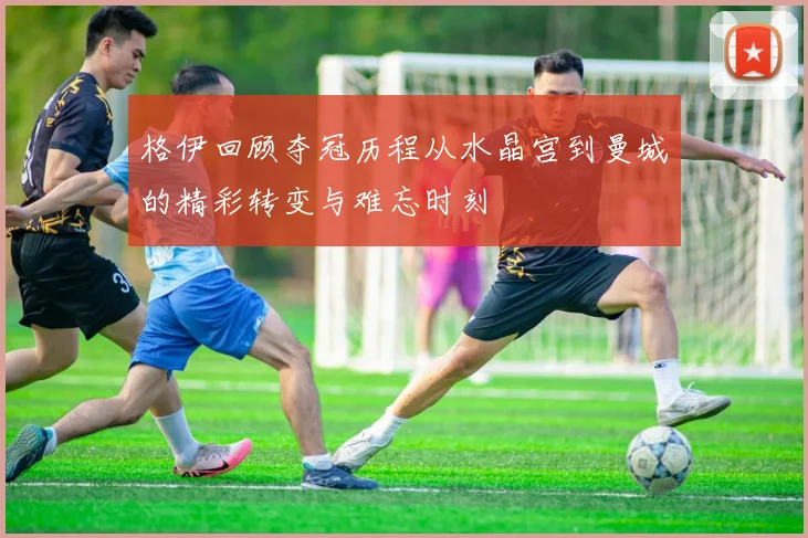格伊回顾夺冠历程从水晶宫到曼城的精彩转变与难忘时刻