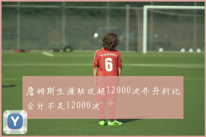 詹姆斯生涯助攻超12000次乔丹科比合计不足12000次